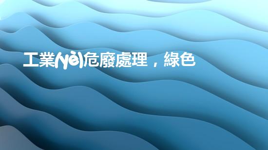 工業(yè)危廢處理，綠色守護者，護航美麗家園